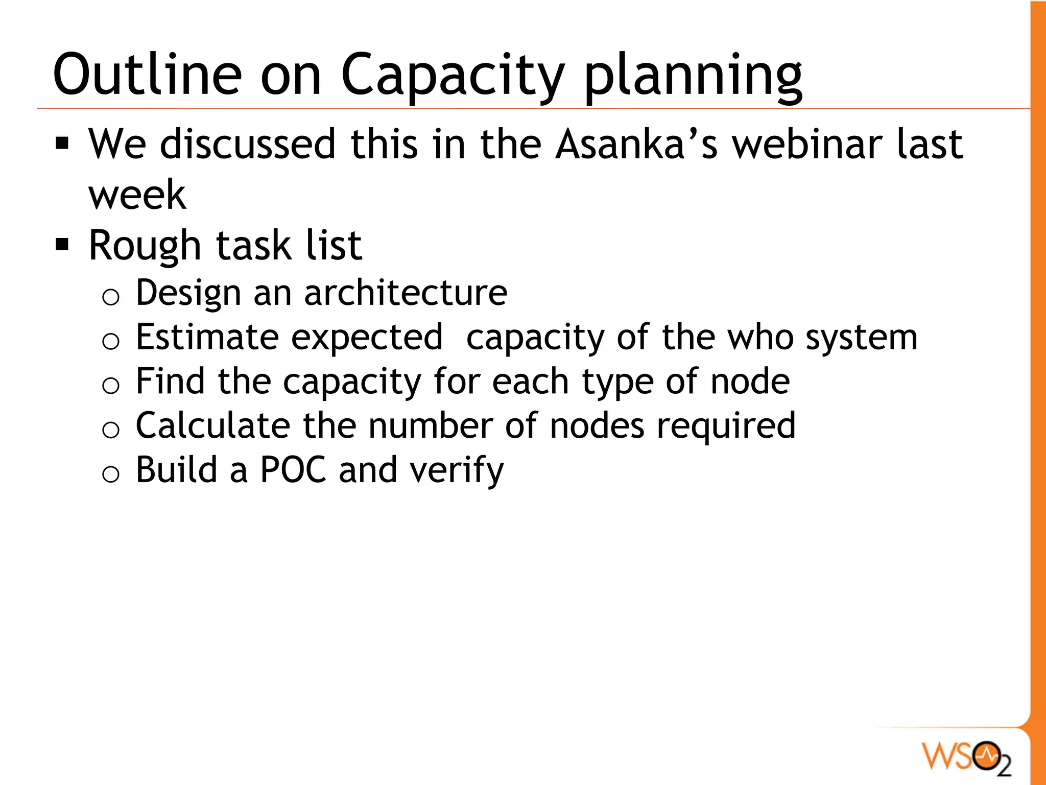 Outline on Capacity planning
 We discussed this in the Asanka’s webinar last
  week
 Rough task list
  o   Design an architecture
  o   Estimate expected capacity of the who system
  o   Find the capacity for each type of node
  o   Calculate the number of nodes required
  o   Build a POC and verify
 