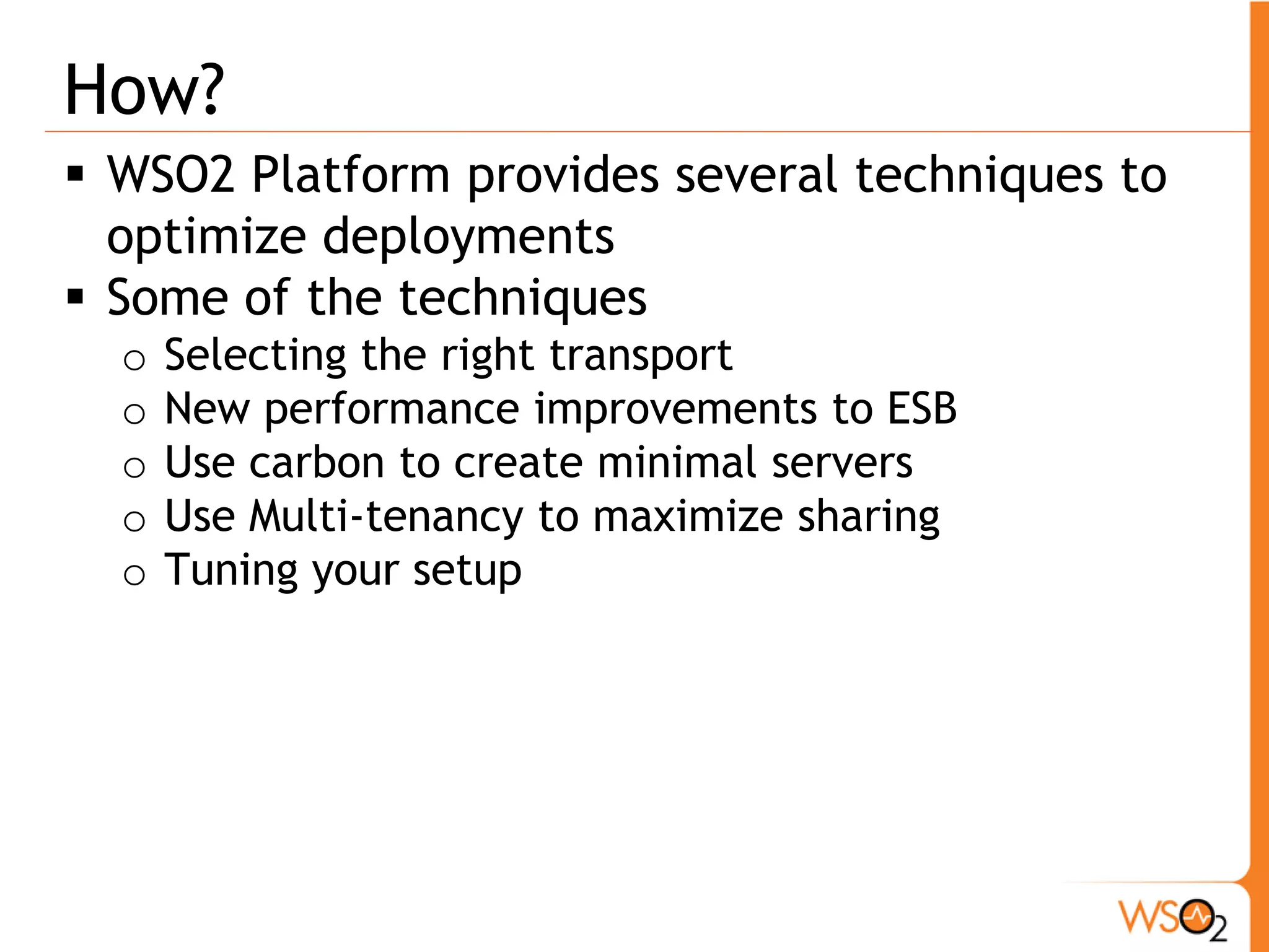 How?
 WSO2 Platform provides several techniques to
  optimize deployments
 Some of the techniques
  o   Selecting the right transport
  o   New performance improvements to ESB
  o   Use carbon to create minimal servers
  o   Use Multi-tenancy to maximize sharing
  o   Tuning your setup
 