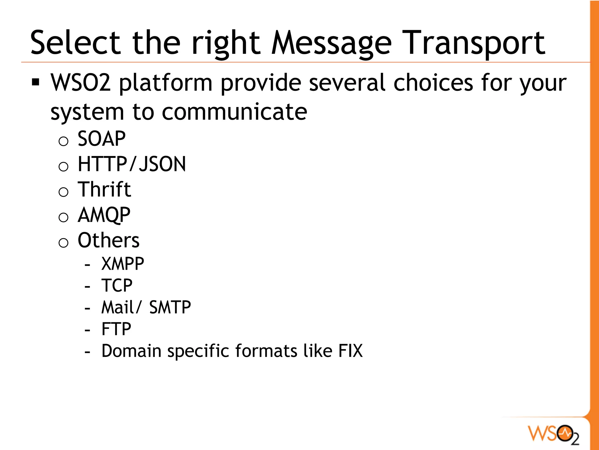 Select the right Message Transport
 WSO2 platform provide several choices for your
  system to communicate
  o   SOAP
  o   HTTP/JSON
  o   Thrift
  o   AMQP
  o   Others
      -   XMPP
      -   TCP
      -   Mail/ SMTP
      -   FTP
      -   Domain specific formats like FIX
 