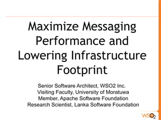 Maximize Messaging
   Performance and
Lowering Infrastructure
       Footprint
    Senior Software Architect, WSO2 Inc.
    Visiting Faculty, University of Moratuwa
    Member, Apache Software Foundation
 Research Scientist, Lanka Software Foundation
 
