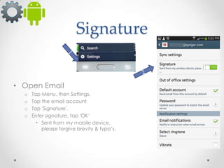 Signature

• Open Email
o
o
o
o

Tap Menu, then Settings.
Tap the email account
Tap 'Signature',
Enter signature, tap 'OK‘
• Sent from my mobile device,
please forgive brevity & typo’s.

 