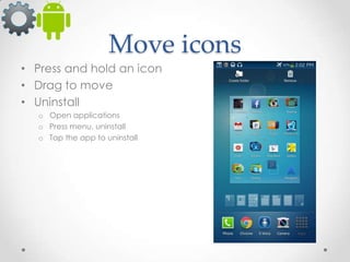 Move icons
• Press and hold an icon
• Drag to move
• Uninstall
o Open applications
o Press menu, uninstall
o Tap the app to uninstall

 