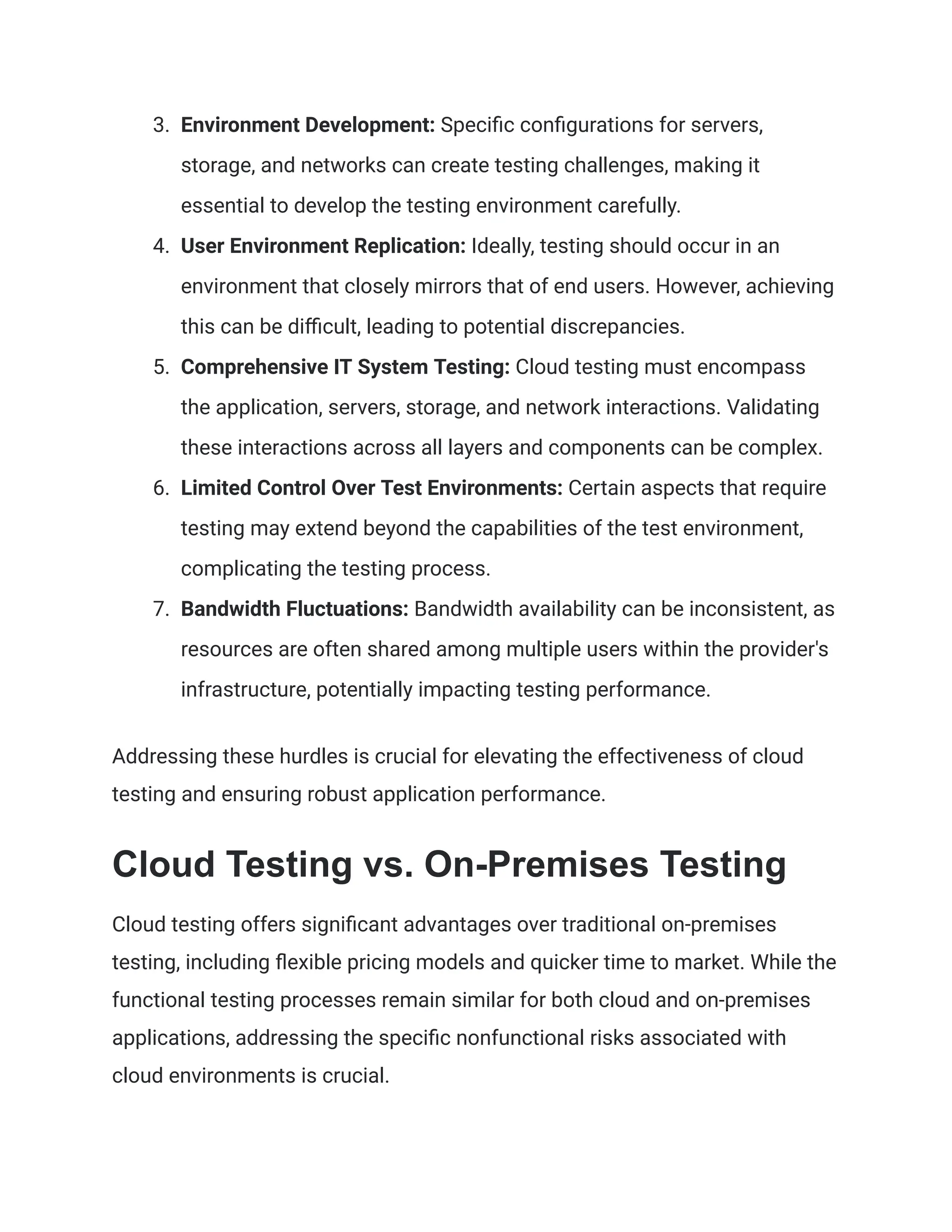 3. Environment Development: Specific configurations for servers,
storage, and networks can create testing challenges, making it
essential to develop the testing environment carefully.
4. User Environment Replication: Ideally, testing should occur in an
environment that closely mirrors that of end users. However, achieving
this can be difficult, leading to potential discrepancies.
5. Comprehensive IT System Testing: Cloud testing must encompass
the application, servers, storage, and network interactions. Validating
these interactions across all layers and components can be complex.
6. Limited Control Over Test Environments: Certain aspects that require
testing may extend beyond the capabilities of the test environment,
complicating the testing process.
7. Bandwidth Fluctuations: Bandwidth availability can be inconsistent, as
resources are often shared among multiple users within the provider's
infrastructure, potentially impacting testing performance.
Addressing these hurdles is crucial for elevating the effectiveness of cloud
testing and ensuring robust application performance.
Cloud Testing vs. On-Premises Testing
Cloud testing offers significant advantages over traditional on-premises
testing, including flexible pricing models and quicker time to market. While the
functional testing processes remain similar for both cloud and on-premises
applications, addressing the specific nonfunctional risks associated with
cloud environments is crucial.
 