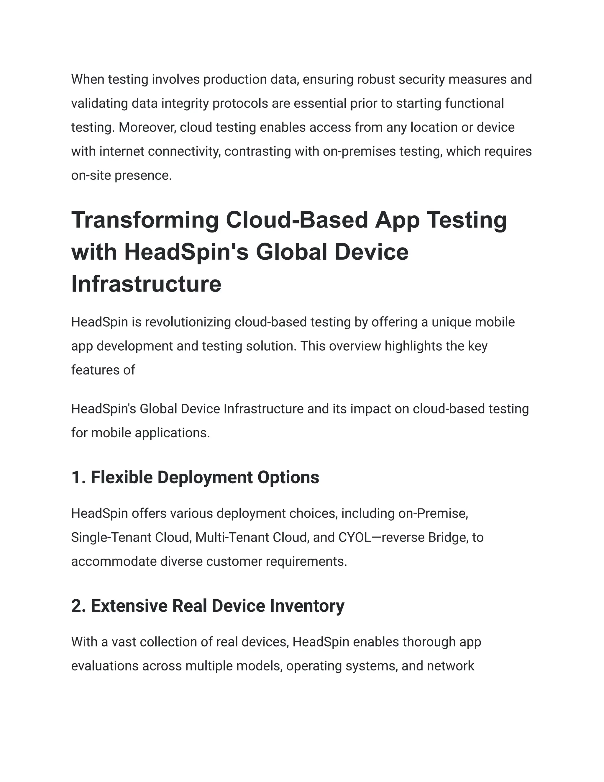 When testing involves production data, ensuring robust security measures and
validating data integrity protocols are essential prior to starting functional
testing. Moreover, cloud testing enables access from any location or device
with internet connectivity, contrasting with on-premises testing, which requires
on-site presence.
Transforming Cloud-Based App Testing
with HeadSpin's Global Device
Infrastructure
HeadSpin is revolutionizing cloud-based testing by offering a unique mobile
app development and testing solution. This overview highlights the key
features of
HeadSpin's Global Device Infrastructure and its impact on cloud-based testing
for mobile applications.
1. Flexible Deployment Options
HeadSpin offers various deployment choices, including on-Premise,
Single-Tenant Cloud, Multi-Tenant Cloud, and CYOL—reverse Bridge, to
accommodate diverse customer requirements.
2. Extensive Real Device Inventory
With a vast collection of real devices, HeadSpin enables thorough app
evaluations across multiple models, operating systems, and network
 
