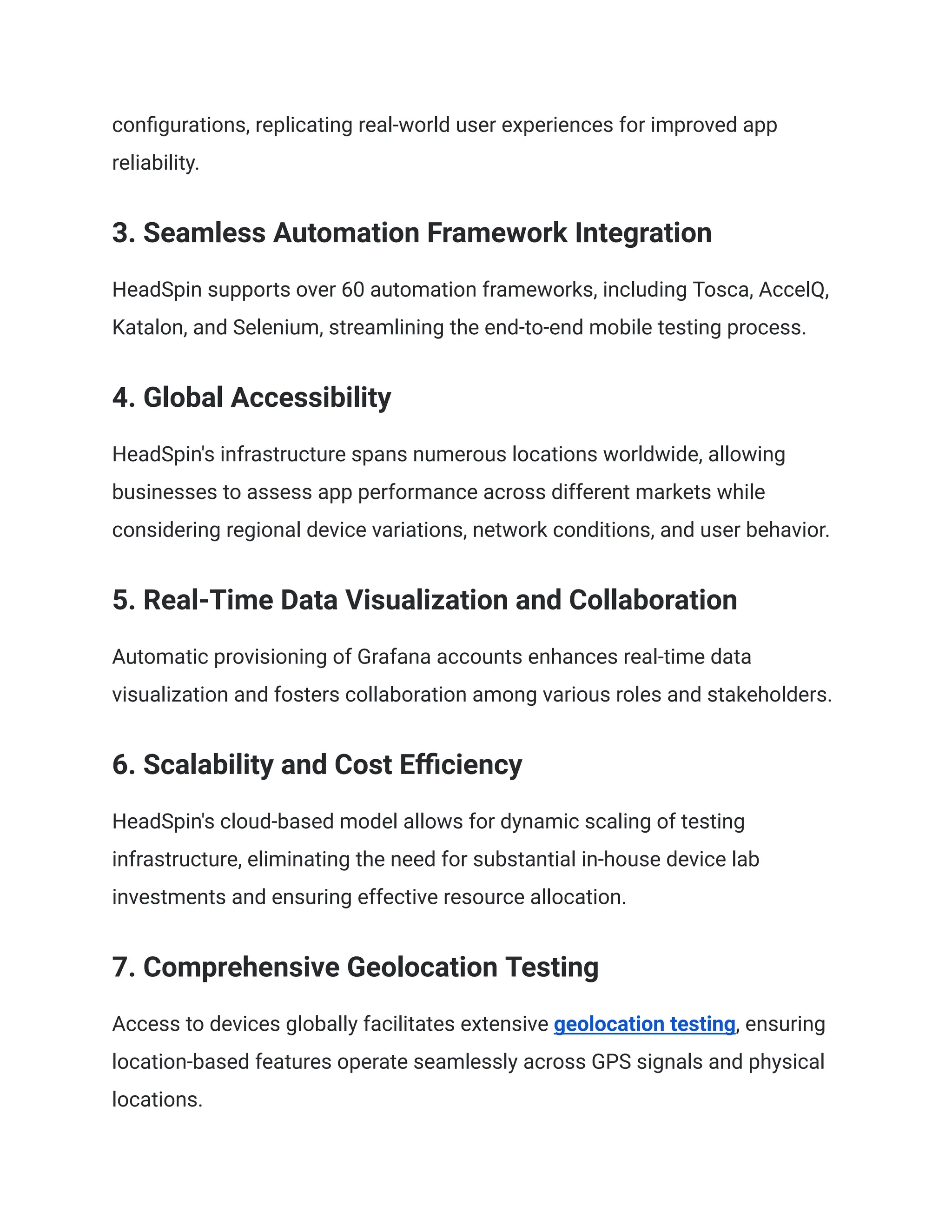 configurations, replicating real-world user experiences for improved app
reliability.
3. Seamless Automation Framework Integration
HeadSpin supports over 60 automation frameworks, including Tosca, AccelQ,
Katalon, and Selenium, streamlining the end-to-end mobile testing process.
4. Global Accessibility
HeadSpin's infrastructure spans numerous locations worldwide, allowing
businesses to assess app performance across different markets while
considering regional device variations, network conditions, and user behavior.
5. Real-Time Data Visualization and Collaboration
Automatic provisioning of Grafana accounts enhances real-time data
visualization and fosters collaboration among various roles and stakeholders.
6. Scalability and Cost Efficiency
HeadSpin's cloud-based model allows for dynamic scaling of testing
infrastructure, eliminating the need for substantial in-house device lab
investments and ensuring effective resource allocation.
7. Comprehensive Geolocation Testing
Access to devices globally facilitates extensive geolocation testing, ensuring
location-based features operate seamlessly across GPS signals and physical
locations.
 