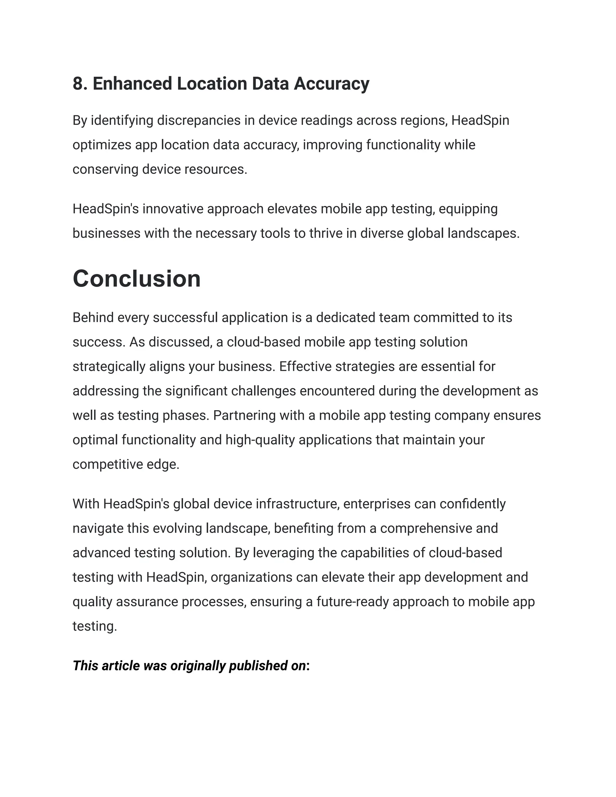 8. Enhanced Location Data Accuracy
By identifying discrepancies in device readings across regions, HeadSpin
optimizes app location data accuracy, improving functionality while
conserving device resources.
HeadSpin's innovative approach elevates mobile app testing, equipping
businesses with the necessary tools to thrive in diverse global landscapes.
Conclusion
Behind every successful application is a dedicated team committed to its
success. As discussed, a cloud-based mobile app testing solution
strategically aligns your business. Effective strategies are essential for
addressing the significant challenges encountered during the development as
well as testing phases. Partnering with a mobile app testing company ensures
optimal functionality and high-quality applications that maintain your
competitive edge.
With HeadSpin's global device infrastructure, enterprises can confidently
navigate this evolving landscape, benefiting from a comprehensive and
advanced testing solution. By leveraging the capabilities of cloud-based
testing with HeadSpin, organizations can elevate their app development and
quality assurance processes, ensuring a future-ready approach to mobile app
testing.
This article was originally published on:
 