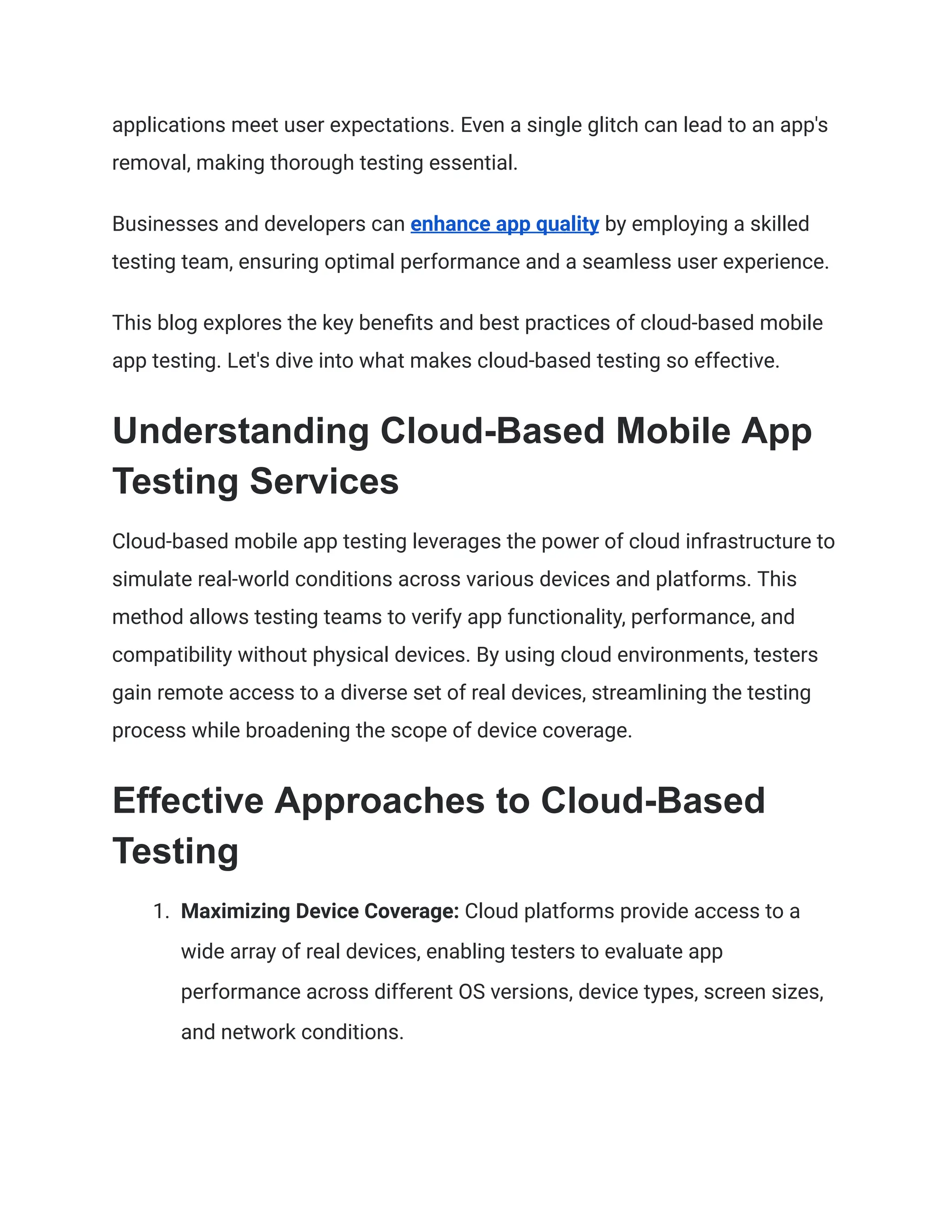 applications meet user expectations. Even a single glitch can lead to an app's
removal, making thorough testing essential.
Businesses and developers can enhance app quality by employing a skilled
testing team, ensuring optimal performance and a seamless user experience.
This blog explores the key benefits and best practices of cloud-based mobile
app testing. Let's dive into what makes cloud-based testing so effective.
Understanding Cloud-Based Mobile App
Testing Services
Cloud-based mobile app testing leverages the power of cloud infrastructure to
simulate real-world conditions across various devices and platforms. This
method allows testing teams to verify app functionality, performance, and
compatibility without physical devices. By using cloud environments, testers
gain remote access to a diverse set of real devices, streamlining the testing
process while broadening the scope of device coverage.
Effective Approaches to Cloud-Based
Testing
1. Maximizing Device Coverage: Cloud platforms provide access to a
wide array of real devices, enabling testers to evaluate app
performance across different OS versions, device types, screen sizes,
and network conditions.
 