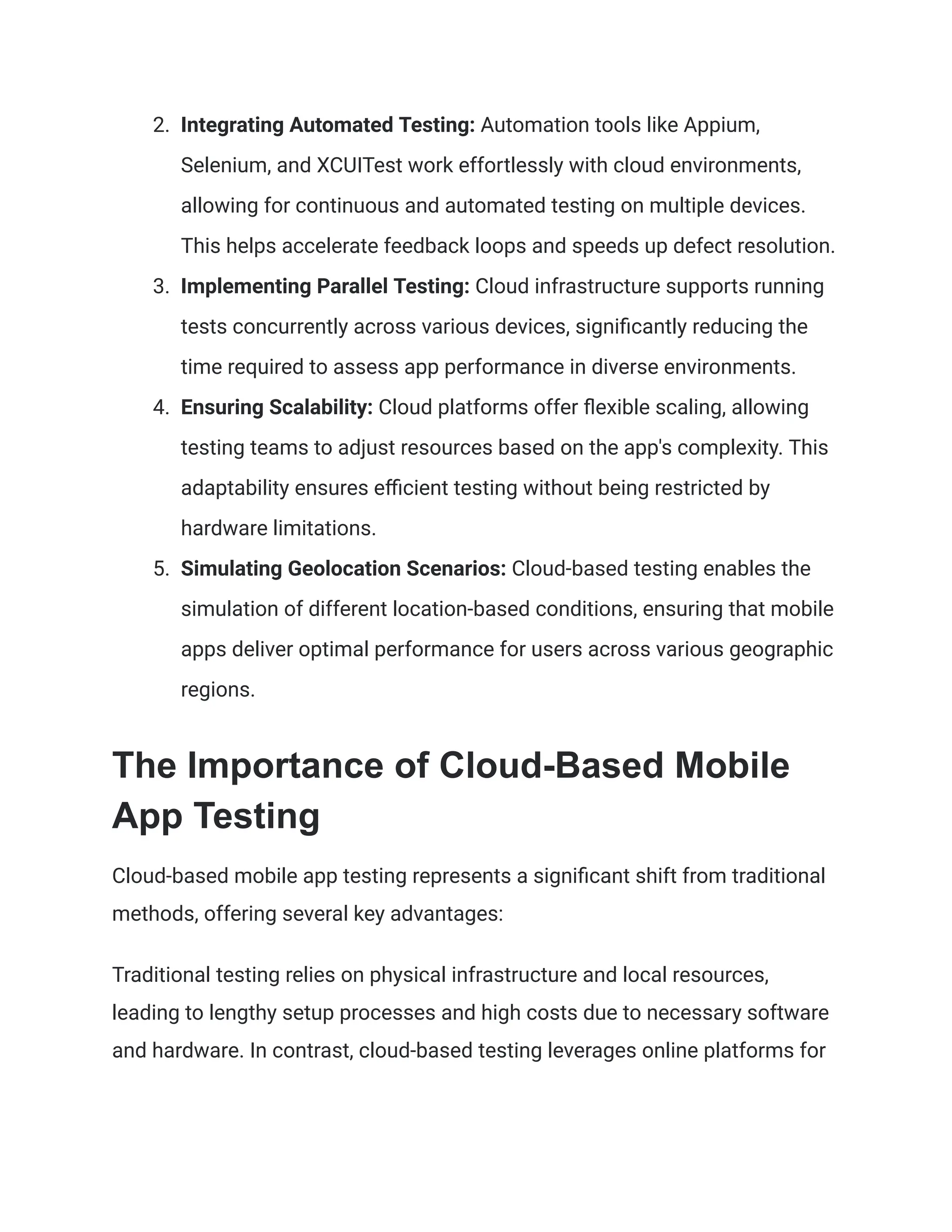 2. Integrating Automated Testing: Automation tools like Appium,
Selenium, and XCUITest work effortlessly with cloud environments,
allowing for continuous and automated testing on multiple devices.
This helps accelerate feedback loops and speeds up defect resolution.
3. Implementing Parallel Testing: Cloud infrastructure supports running
tests concurrently across various devices, significantly reducing the
time required to assess app performance in diverse environments.
4. Ensuring Scalability: Cloud platforms offer flexible scaling, allowing
testing teams to adjust resources based on the app's complexity. This
adaptability ensures efficient testing without being restricted by
hardware limitations.
5. Simulating Geolocation Scenarios: Cloud-based testing enables the
simulation of different location-based conditions, ensuring that mobile
apps deliver optimal performance for users across various geographic
regions.
The Importance of Cloud-Based Mobile
App Testing
Cloud-based mobile app testing represents a significant shift from traditional
methods, offering several key advantages:
Traditional testing relies on physical infrastructure and local resources,
leading to lengthy setup processes and high costs due to necessary software
and hardware. In contrast, cloud-based testing leverages online platforms for
 