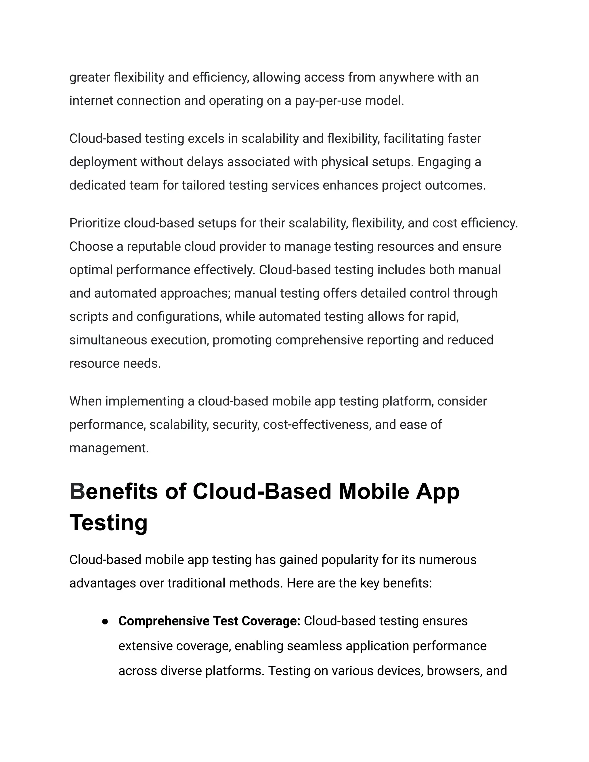 greater flexibility and efficiency, allowing access from anywhere with an
internet connection and operating on a pay-per-use model.
Cloud-based testing excels in scalability and flexibility, facilitating faster
deployment without delays associated with physical setups. Engaging a
dedicated team for tailored testing services enhances project outcomes.
Prioritize cloud-based setups for their scalability, flexibility, and cost efficiency.
Choose a reputable cloud provider to manage testing resources and ensure
optimal performance effectively. Cloud-based testing includes both manual
and automated approaches; manual testing offers detailed control through
scripts and configurations, while automated testing allows for rapid,
simultaneous execution, promoting comprehensive reporting and reduced
resource needs.
When implementing a cloud-based mobile app testing platform, consider
performance, scalability, security, cost-effectiveness, and ease of
management.
Benefits of Cloud-Based Mobile App
Testing
Cloud-based mobile app testing has gained popularity for its numerous
advantages over traditional methods. Here are the key benefits:
● Comprehensive Test Coverage: Cloud-based testing ensures
extensive coverage, enabling seamless application performance
across diverse platforms. Testing on various devices, browsers, and
 
