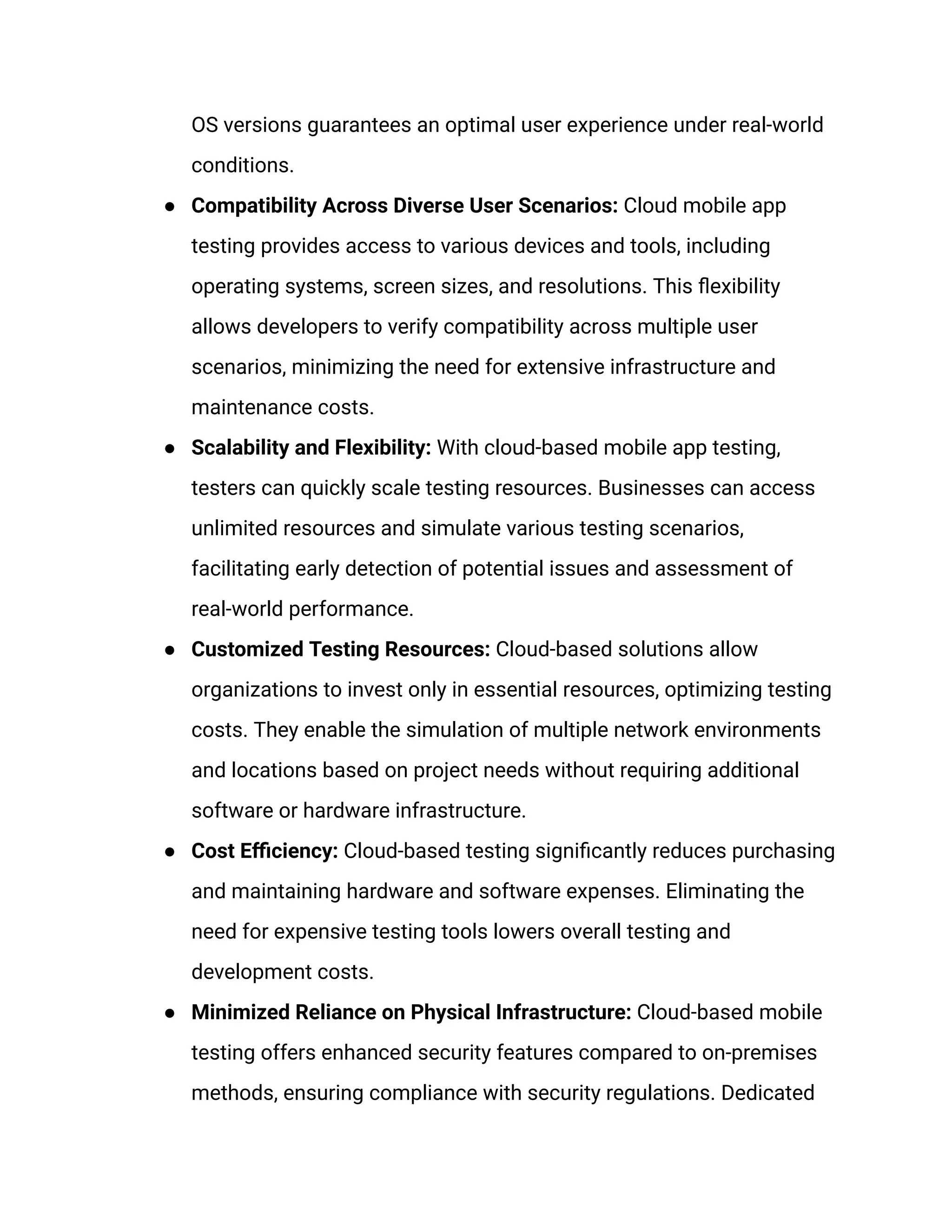 OS versions guarantees an optimal user experience under real-world
conditions.
● Compatibility Across Diverse User Scenarios: Cloud mobile app
testing provides access to various devices and tools, including
operating systems, screen sizes, and resolutions. This flexibility
allows developers to verify compatibility across multiple user
scenarios, minimizing the need for extensive infrastructure and
maintenance costs.
● Scalability and Flexibility: With cloud-based mobile app testing,
testers can quickly scale testing resources. Businesses can access
unlimited resources and simulate various testing scenarios,
facilitating early detection of potential issues and assessment of
real-world performance.
● Customized Testing Resources: Cloud-based solutions allow
organizations to invest only in essential resources, optimizing testing
costs. They enable the simulation of multiple network environments
and locations based on project needs without requiring additional
software or hardware infrastructure.
● Cost Efficiency: Cloud-based testing significantly reduces purchasing
and maintaining hardware and software expenses. Eliminating the
need for expensive testing tools lowers overall testing and
development costs.
● Minimized Reliance on Physical Infrastructure: Cloud-based mobile
testing offers enhanced security features compared to on-premises
methods, ensuring compliance with security regulations. Dedicated
 