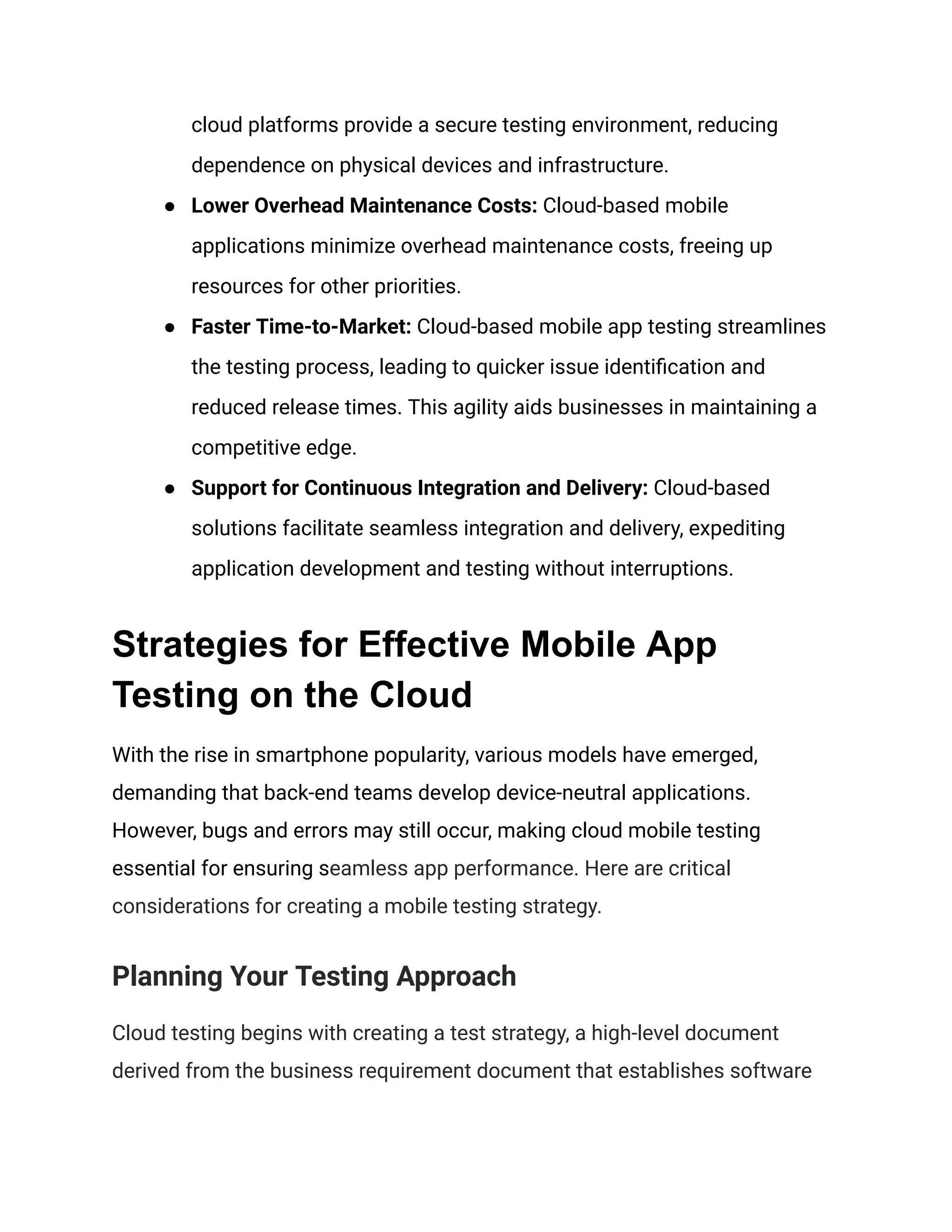 cloud platforms provide a secure testing environment, reducing
dependence on physical devices and infrastructure.
● Lower Overhead Maintenance Costs: Cloud-based mobile
applications minimize overhead maintenance costs, freeing up
resources for other priorities.
● Faster Time-to-Market: Cloud-based mobile app testing streamlines
the testing process, leading to quicker issue identification and
reduced release times. This agility aids businesses in maintaining a
competitive edge.
● Support for Continuous Integration and Delivery: Cloud-based
solutions facilitate seamless integration and delivery, expediting
application development and testing without interruptions.
Strategies for Effective Mobile App
Testing on the Cloud
With the rise in smartphone popularity, various models have emerged,
demanding that back-end teams develop device-neutral applications.
However, bugs and errors may still occur, making cloud mobile testing
essential for ensuring seamless app performance. Here are critical
considerations for creating a mobile testing strategy.
Planning Your Testing Approach
Cloud testing begins with creating a test strategy, a high-level document
derived from the business requirement document that establishes software
 
