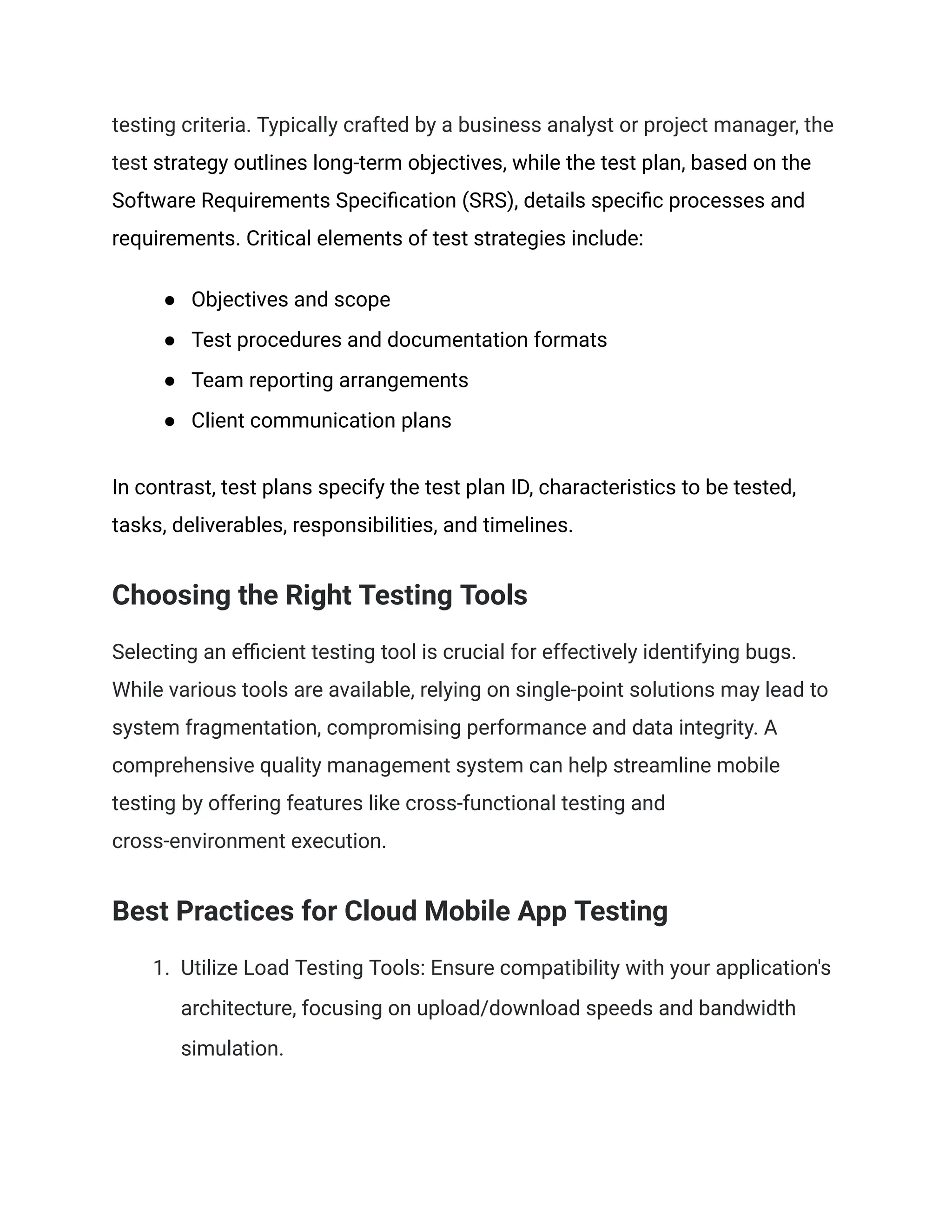 testing criteria. Typically crafted by a business analyst or project manager, the
test strategy outlines long-term objectives, while the test plan, based on the
Software Requirements Specification (SRS), details specific processes and
requirements. Critical elements of test strategies include:
● Objectives and scope
● Test procedures and documentation formats
● Team reporting arrangements
● Client communication plans
In contrast, test plans specify the test plan ID, characteristics to be tested,
tasks, deliverables, responsibilities, and timelines.
Choosing the Right Testing Tools
Selecting an efficient testing tool is crucial for effectively identifying bugs.
While various tools are available, relying on single-point solutions may lead to
system fragmentation, compromising performance and data integrity. A
comprehensive quality management system can help streamline mobile
testing by offering features like cross-functional testing and
cross-environment execution.
Best Practices for Cloud Mobile App Testing
1. Utilize Load Testing Tools: Ensure compatibility with your application's
architecture, focusing on upload/download speeds and bandwidth
simulation.
 