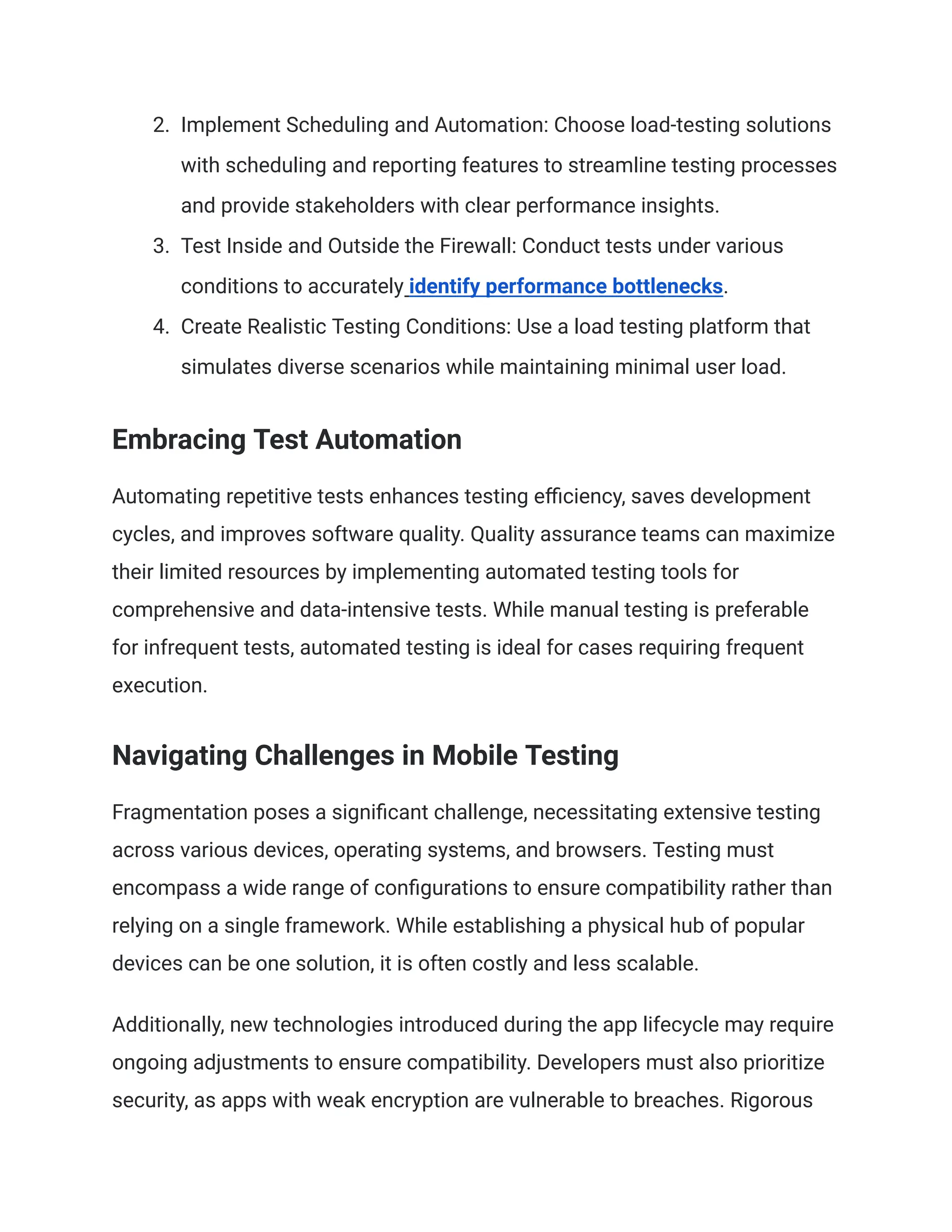 2. Implement Scheduling and Automation: Choose load-testing solutions
with scheduling and reporting features to streamline testing processes
and provide stakeholders with clear performance insights.
3. Test Inside and Outside the Firewall: Conduct tests under various
conditions to accurately identify performance bottlenecks.
4. Create Realistic Testing Conditions: Use a load testing platform that
simulates diverse scenarios while maintaining minimal user load.
Embracing Test Automation
Automating repetitive tests enhances testing efficiency, saves development
cycles, and improves software quality. Quality assurance teams can maximize
their limited resources by implementing automated testing tools for
comprehensive and data-intensive tests. While manual testing is preferable
for infrequent tests, automated testing is ideal for cases requiring frequent
execution.
Navigating Challenges in Mobile Testing
Fragmentation poses a significant challenge, necessitating extensive testing
across various devices, operating systems, and browsers. Testing must
encompass a wide range of configurations to ensure compatibility rather than
relying on a single framework. While establishing a physical hub of popular
devices can be one solution, it is often costly and less scalable.
Additionally, new technologies introduced during the app lifecycle may require
ongoing adjustments to ensure compatibility. Developers must also prioritize
security, as apps with weak encryption are vulnerable to breaches. Rigorous
 