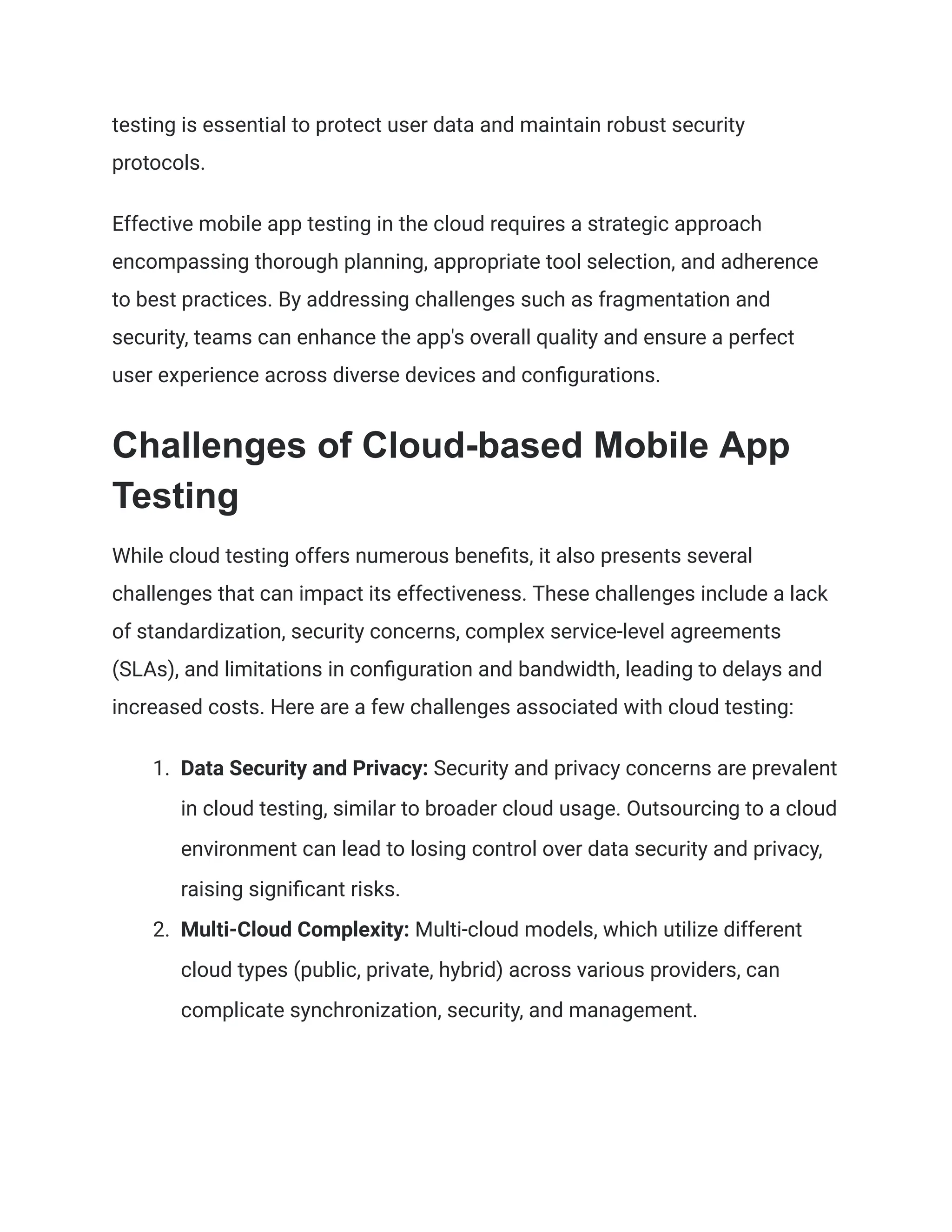 testing is essential to protect user data and maintain robust security
protocols.
Effective mobile app testing in the cloud requires a strategic approach
encompassing thorough planning, appropriate tool selection, and adherence
to best practices. By addressing challenges such as fragmentation and
security, teams can enhance the app's overall quality and ensure a perfect
user experience across diverse devices and configurations.
Challenges of Cloud-based Mobile App
Testing
While cloud testing offers numerous benefits, it also presents several
challenges that can impact its effectiveness. These challenges include a lack
of standardization, security concerns, complex service-level agreements
(SLAs), and limitations in configuration and bandwidth, leading to delays and
increased costs. Here are a few challenges associated with cloud testing:
1. Data Security and Privacy: Security and privacy concerns are prevalent
in cloud testing, similar to broader cloud usage. Outsourcing to a cloud
environment can lead to losing control over data security and privacy,
raising significant risks.
2. Multi-Cloud Complexity: Multi-cloud models, which utilize different
cloud types (public, private, hybrid) across various providers, can
complicate synchronization, security, and management.
 