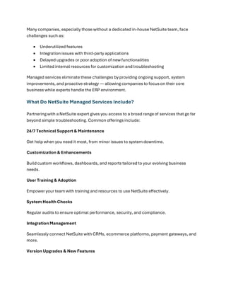 Many companies, especially those without a dedicated in-house NetSuite team, face
challenges such as:
• Underutilized features
• Integration issues with third-party applications
• Delayed upgrades or poor adoption of new functionalities
• Limited internal resources for customization and troubleshooting
Managed services eliminate these challenges by providing ongoing support, system
improvements, and proactive strategy — allowing companies to focus on their core
business while experts handle the ERP environment.
What Do NetSuite Managed Services Include?
Partnering with a NetSuite expert gives you access to a broad range of services that go far
beyond simple troubleshooting. Common offerings include:
24/7 Technical Support & Maintenance
Get help when you need it most, from minor issues to system downtime.
Customization & Enhancements
Build custom workflows, dashboards, and reports tailored to your evolving business
needs.
User Training & Adoption
Empower your team with training and resources to use NetSuite effectively.
System Health Checks
Regular audits to ensure optimal performance, security, and compliance.
Integration Management
Seamlessly connect NetSuite with CRMs, ecommerce platforms, payment gateways, and
more.
Version Upgrades & New Features
 