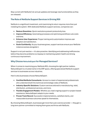 Stay current with NetSuite’s bi-annual updates and leverage new functionalities as they
are released.
The Role of NetSuite Support Services in Driving ROI
NetSuite is a significant investment, and maximizing its return requires more than just
installing the system. With dedicated NetSuite support services, companies can:
• Reduce Downtime: Quick resolutions prevent productivity loss.
• Improve Efficiency: Automating processes and optimizing workflows cuts costs
and time.
• Enhance User Experience: Proper training and customization improve user
adoption and satisfaction.
• Scale Confidently: As your business grows, support services ensure your NetSuite
instance evolves alongside it.
Support is not just reactive — it's also proactive. Identifying and addressing inefficiencies
before they become problems is a keyway to maintaining system health and driving
continuous improvement.
Why Choose NetsuiteExpert for Managed Services?
When it comes to maximizing your NetSuite ROI, choosing the right partner matters.
NetsuiteExpert is a trusted name in the ERP space, offering specialized NetSuite support
services to businesses across industries.
Here’s why businesses choose NetsuiteExpert:
• Certified NetSuite Consultants: Access to a team of experienced professionals
who understand both the technical and strategic sides of NetSuite.
• Industry-Specific Solutions: Custom services tailored to manufacturing, retail,
distribution, professional services, and more.
• Flexible Engagement Models: Whether you need ongoing support or project-based
assistance, NetsuiteExpert adapts to your needs.
• Proven Track Record: Successful implementations, satisfied clients, and
measurable business outcomes speak for themselves.
By choosing NetsuiteExpert, businesses get more than just a service provider — they gain a
long-term partner committed to helping them grow and thrive with NetSuite.
 