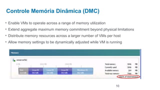 Controle Memória Dinâmica (DMC)

• Enable VMs to operate across a range of memory utilization
• Extend aggregate maximum memory commitment beyond physical limitations
• Distribute memory resources across a larger number of VMs per host
• Allow memory settings to be dynamically adjusted while VM is running




                                                                  10
 