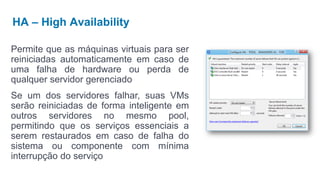 HA – High Availability

Permite que as máquinas virtuais para ser
reiniciadas automaticamente em caso de
uma falha de hardware ou perda de
qualquer servidor gerenciado
Se um dos servidores falhar, suas VMs
serão reiniciadas de forma inteligente em
outros servidores no mesmo pool,
permitindo que os serviços essenciais a
serem restaurados em caso de falha do
sistema ou componente com mínima
interrupção do serviço
 