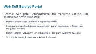 Web Self-Service Portal

Console Web para Gerenciamento das máquinas Virtuais. Ela
permite aos administradores:
• Permitir acesso aos usuários a específicas VMs
• Executar operações básicas como iniciar, parar, suspender e Reset nas
  máquinas virtuais
• Login Remoto (VNC para Linux Guests e RDP para Windows Guests)
• Sua implementação leva no máximo 5 minutos
 