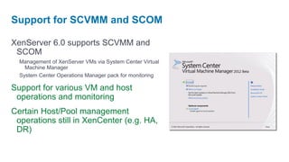 Support for SCVMM and SCOM

XenServer 6.0 supports SCVMM and
 SCOM
  Management of XenServer VMs via System Center Virtual
    Machine Manager
  System Center Operations Manager pack for monitoring

Support for various VM and host
 operations and monitoring
Certain Host/Pool management
 operations still in XenCenter (e.g. HA,
 DR)
 