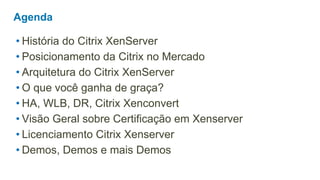 Agenda

• História do Citrix XenServer
• Posicionamento da Citrix no Mercado
• Arquitetura do Citrix XenServer
• O que você ganha de graça?
• HA, WLB, DR, Citrix Xenconvert
• Visão Geral sobre Certificação em Xenserver
• Licenciamento Citrix Xenserver
• Demos, Demos e mais Demos
 