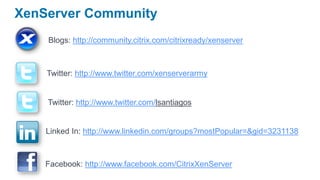 XenServer Community
    Blogs: http://community.citrix.com/citrixready/xenserver



    Twitter: http://www.twitter.com/xenserverarmy


    Twitter: http://www.twitter.com/lsantiagos


    Linked In: http://www.linkedin.com/groups?mostPopular=&gid=3231138



    Facebook: http://www.facebook.com/CitrixXenServer
 