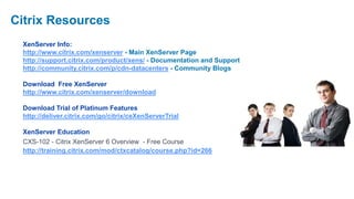 Citrix Resources
 XenServer Info:
 http://www.citrix.com/xenserver - Main XenServer Page
 http://support.citrix.com/product/xens/ - Documentation and Support
 http://community.citrix.com/p/cdn-datacenters - Community Blogs

 Download Free XenServer
 http://www.citrix.com/xenserver/download

 Download Trial of Platinum Features
 http://deliver.citrix.com/go/citrix/ceXenServerTrial

 XenServer Education
 CXS-102 - Citrix XenServer 6 Overview - Free Course
 http://training.citrix.com/mod/ctxcatalog/course.php?id=266
 