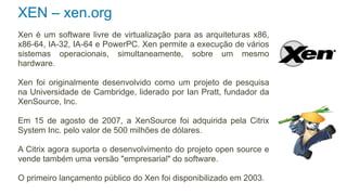 XEN – xen.org
Xen é um software livre de virtualização para as arquiteturas x86,
x86-64, IA-32, IA-64 e PowerPC. Xen permite a execução de vários
sistemas operacionais, simultaneamente, sobre um mesmo
hardware.

Xen foi originalmente desenvolvido como um projeto de pesquisa
na Universidade de Cambridge, liderado por Ian Pratt, fundador da
XenSource, Inc.

Em 15 de agosto de 2007, a XenSource foi adquirida pela Citrix
System Inc. pelo valor de 500 milhões de dólares.

A Citrix agora suporta o desenvolvimento do projeto open source e
vende também uma versão "empresarial" do software.

O primeiro lançamento público do Xen foi disponibilizado em 2003.
 