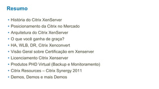 Resumo

• História do Citrix XenServer
• Posicionamento da Citrix no Mercado
• Arquitetura do Citrix XenServer
• O que você ganha de graça?
• HA, WLB, DR, Citrix Xenconvert
• Visão Geral sobre Certificação em Xenserver
• Licenciamento Citrix Xenserver
• Produtos PHD Virtual (Backup e Monitoramento)
• Citrix Resources – Citrix Synergy 2011
• Demos, Demos e mais Demos
 
