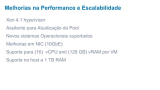 Melhorias na Performance e Escalabilidade

Xen 4.1 hypervisor
Assitente para Atualização do Pool
Novos sistemas Operacionais suportados
Melhorias em NIC (10GbE)
Suporte para (16) vCPU and (128 GB) vRAM por VM
Suporte no host a 1 TB RAM
 
