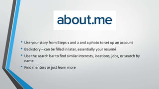 • Use your story from Steps 1 and 2 and a photo to set up an account
• Backstory – can be filled in later, essentially your resumé
• Use the search bar to find similar interests, locations, jobs, or search by
name
• Find mentors or just learn more
 