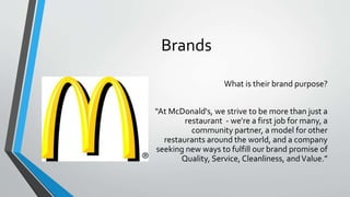 Brands
What is their brand purpose?
“At McDonald's, we strive to be more than just a
restaurant - we're a first job for many, a
community partner, a model for other
restaurants around the world, and a company
seeking new ways to fulfill our brand promise of
Quality, Service, Cleanliness, andValue.”
 