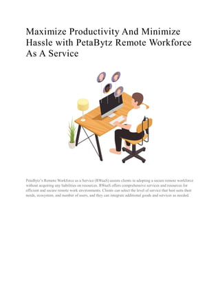 Maximize Productivity And Minimize
Hassle with PetaBytz Remote Workforce
As A Service
PetaBytz’s Remote Workforce as a Service (RWaaS) assists clients in adopting a secure remote workforce
without acquiring any liabilities on resources. RWaaS offers comprehensive services and resources for
efficient and secure remote work environments. Clients can select the level of service that best suits their
needs, ecosystem, and number of users, and they can integrate additional goods and services as needed.
 