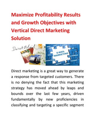 Maximize Profitability Results
and Growth Objectives with
Vertical Direct Marketing
Solution
Direct marketing is a great way to generate
a response from targeted customers. There
is no denying the fact that this marketing
strategy has moved ahead by leaps and
bounds over the last few years, driven
fundamentally by new proficiencies in
classifying and targeting a specific segment
 