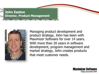 John Easton
Director, Product Management




               Managing product development and
               product strategy, John has been with
               Maximizer Software for over 14 years.
               With more than 20 years in software
               development, program management and
               market strategy, John creates products
               that meet customer needs.
 