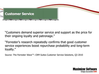 Customer Service




“Customers demand superior service and support as the price for
their ongoing loyalty and patronage.”

“Forrester’s research repeatedly confirms that good customer
service experiences boost repurchase probability and long-term
loyalty.”
Source: The Forrester Wave™: CRM Suites Customer Service Solutions, Q3 2010
 