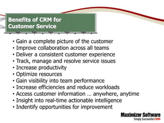 Benefits of CRM for
Customer Service

 •   Gain a complete picture of the customer
 •   Improve collaboration across all teams
 •   Deliver a consistent customer experience
 •   Track, manage and resolve service issues
 •   Increase productivity
 •   Optimize resources
 •   Gain visibility into team performance
 •   Increase efficiencies and reduce workloads
 •   Access customer information … anywhere, anytime
 •   Insight into real-time actionable intelligence
 •   Indentify opportunities for improvement
 