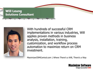 Will Leung
Solutions Consultant




               With hundreds of successful CRM
               implementations in various industries, Will
               applies proven methods in business
               analysis, installation, training,
               customization, and workflow process
               automation to maximize return on CRM
               investment.

               MaximizerCRMCentral.com | Where There’s a Will, There’s a Way
 