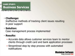CASE STUDY:
Business Services


 Challenge:
  Ineffective methods of tracking client issues resulting
  in poor support
 Solution:
  Case management process implemented
 Results:
    Accurate data allows customer services team to mentor
     clients through credit card and bank application processes
    Streamlined step by step process with automated
    notifications
 