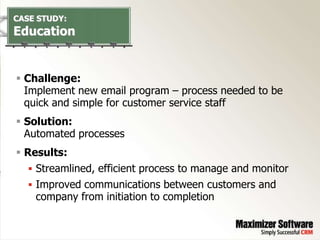 CASE STUDY:
Education


 Challenge:
  Implement new email program – process needed to be
  quick and simple for customer service staff
 Solution:
  Automated processes
 Results:
    Streamlined, efficient process to manage and monitor
    Improved communications between customers and
     company from initiation to completion
 