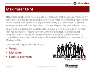 Maximizer CRM
Maximizer CRM es una herramienta integrada de gestión ventas, marketing y
atención al cliente que le permitirá atraer a clientes potenciales, proporcionar
una captación de clientes más rápida y eficiente, y así alimentar su éxito en
los negocios en cualquier lugar, con cualquier dispositivo y a cualquier hora.
Con una combinación sin igual de acceso móvil y web a los datos en tiempo
real, redes sociales, integración con LinkedIn, Business Intelligence, las
campañas de marketing y la integración con iCalendar, combinado con la
comodidad de una licencia de acceso, Maximizer CRM ofrece una solución
CRM completa.
Los módulos que contiene son:
• Ventas
• Marketing
• Soporte postventa
22/09/2013 KonoGes, Soluciones y Servicios 3
 