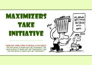 Maximizers
Take
Initiative	
THERE ARE THREE TYPES OF PEOPLE IN THE WORLD.
The first group of people we’ll call “minimizers,” the
second group of people we’ll call “maintainers,” and
the third group of people we’ll call “maximizers.”
 
