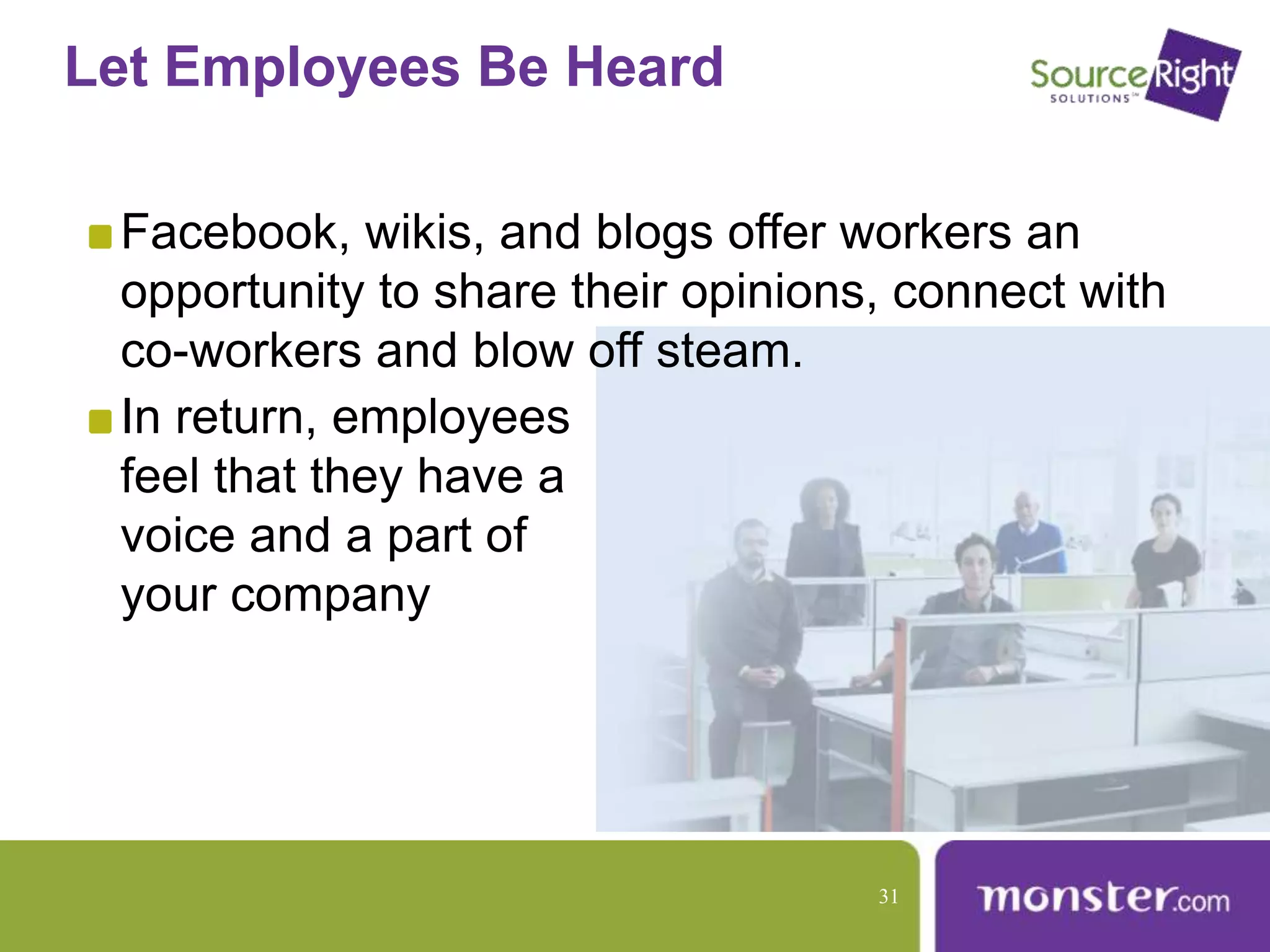 Let Employees Be Heard
Facebook, wikis, and blogs offer workers an
opportunity to share their opinions, connect with
co-workers and blow off steam.
In return, employees
feel that they have a
voice and a part of
your company
31
 