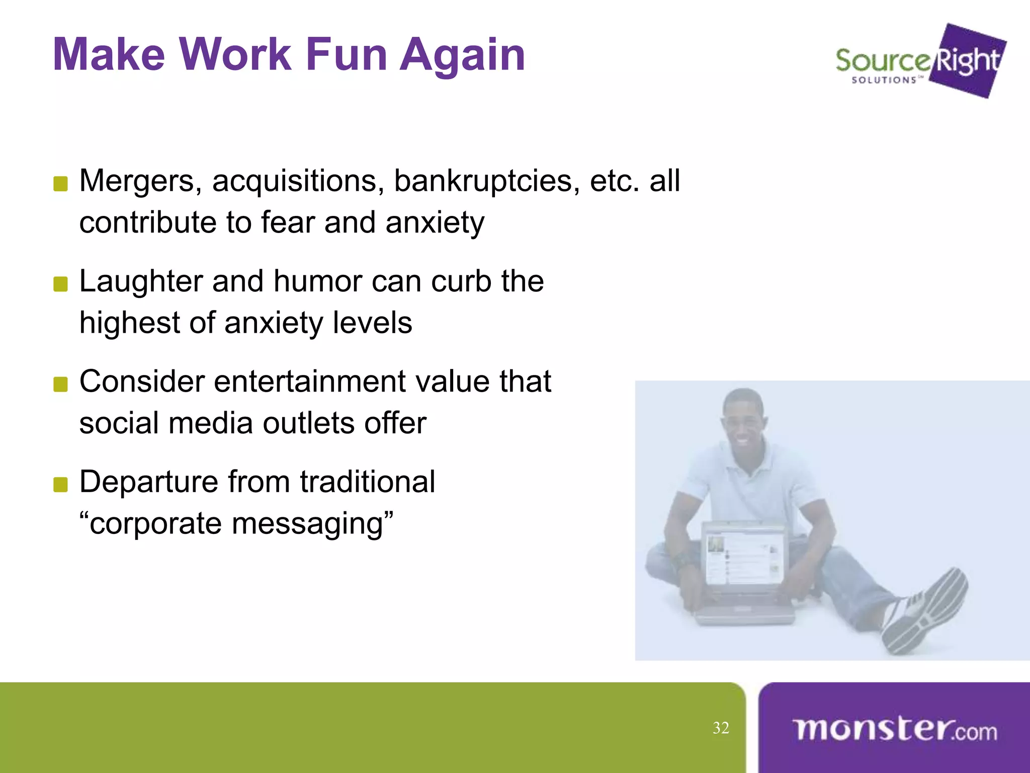 Make Work Fun Again
Mergers, acquisitions, bankruptcies, etc. all
contribute to fear and anxiety
Laughter and humor can curb the
highest of anxiety levels
Consider entertainment value that
social media outlets offer
Departure from traditional
“corporate messaging”
32
 