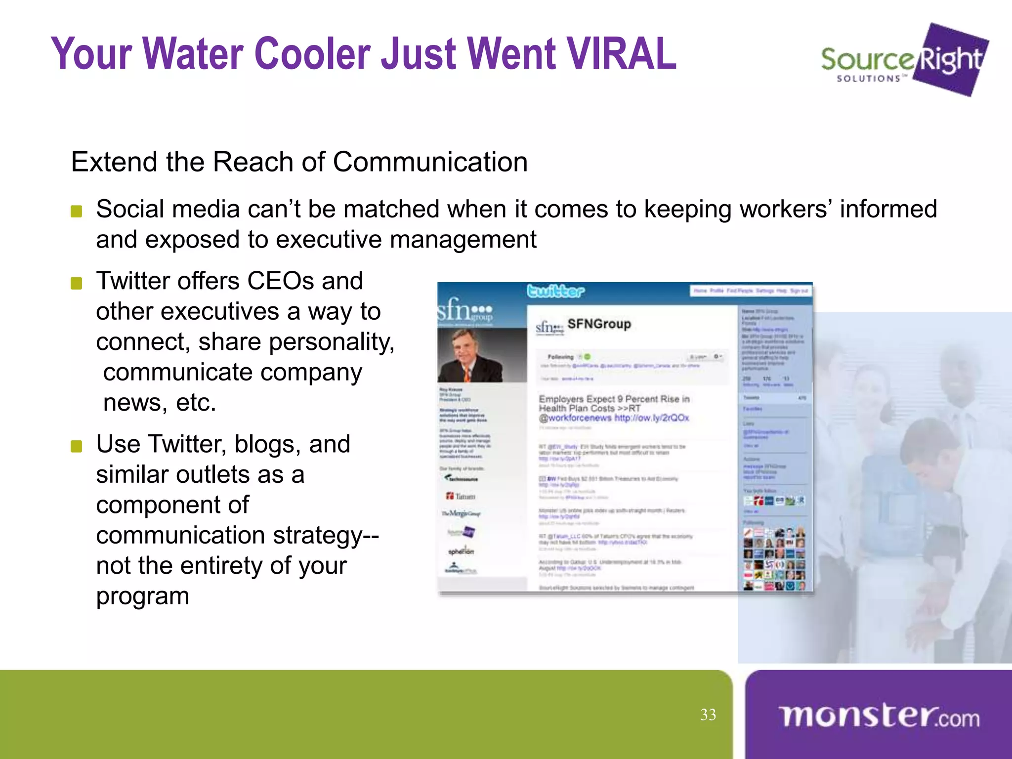 Your Water Cooler Just Went VIRAL
Extend the Reach of Communication
Social media can’t be matched when it comes to keeping workers’ informed
and exposed to executive management
Twitter offers CEOs and
other executives a way to
connect, share personality,
communicate company
news, etc.
Use Twitter, blogs, and
similar outlets as a
component of
communication strategy--
not the entirety of your
program
33
 