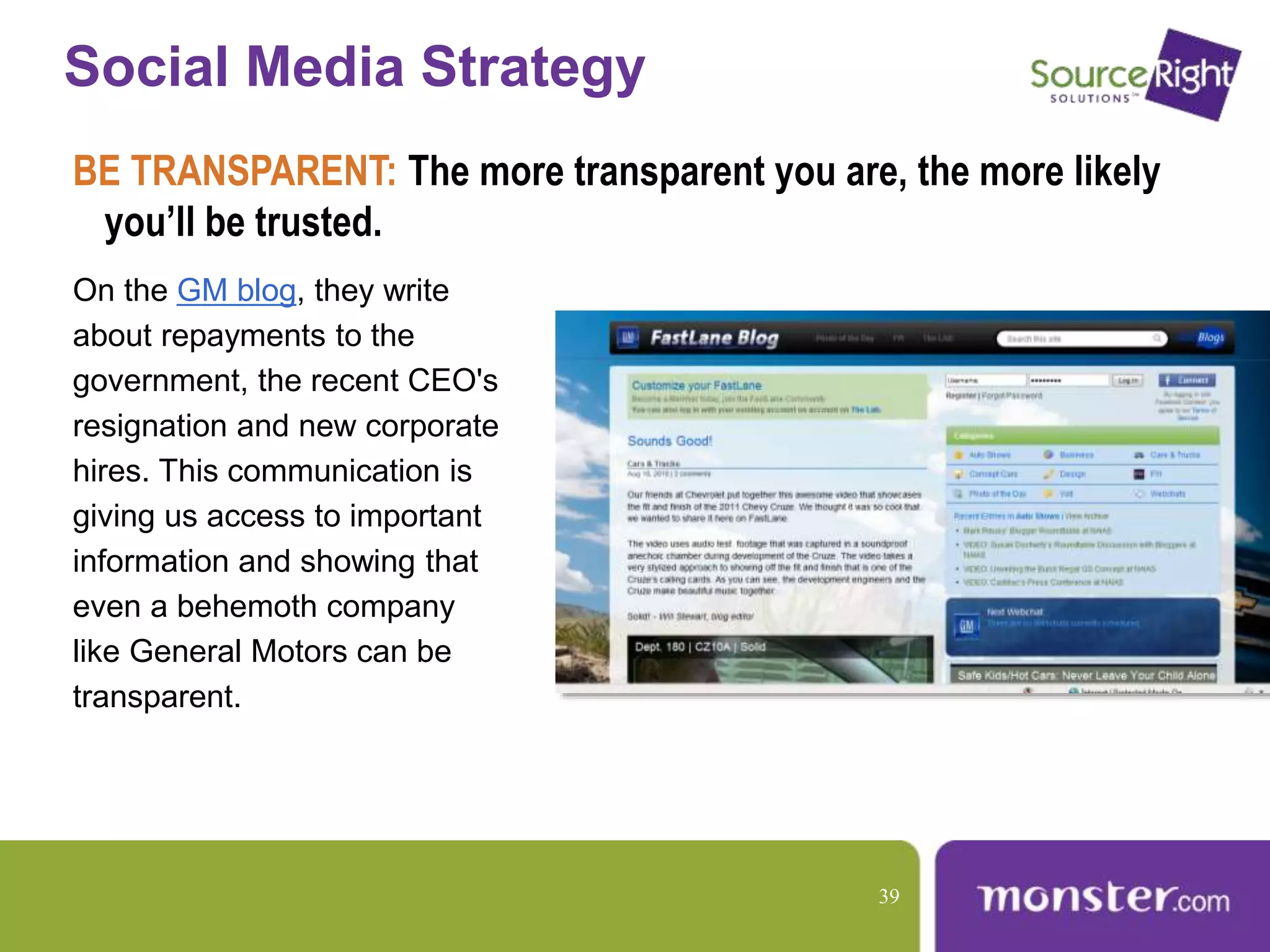 Social Media Strategy
BE TRANSPARENT: The more transparent you are, the more likely
you’ll be trusted.
On the GM blog, they write
about repayments to the
government, the recent CEO's
resignation and new corporate
hires. This communication is
giving us access to important
information and showing that
even a behemoth company
like General Motors can be
transparent.
39
 
