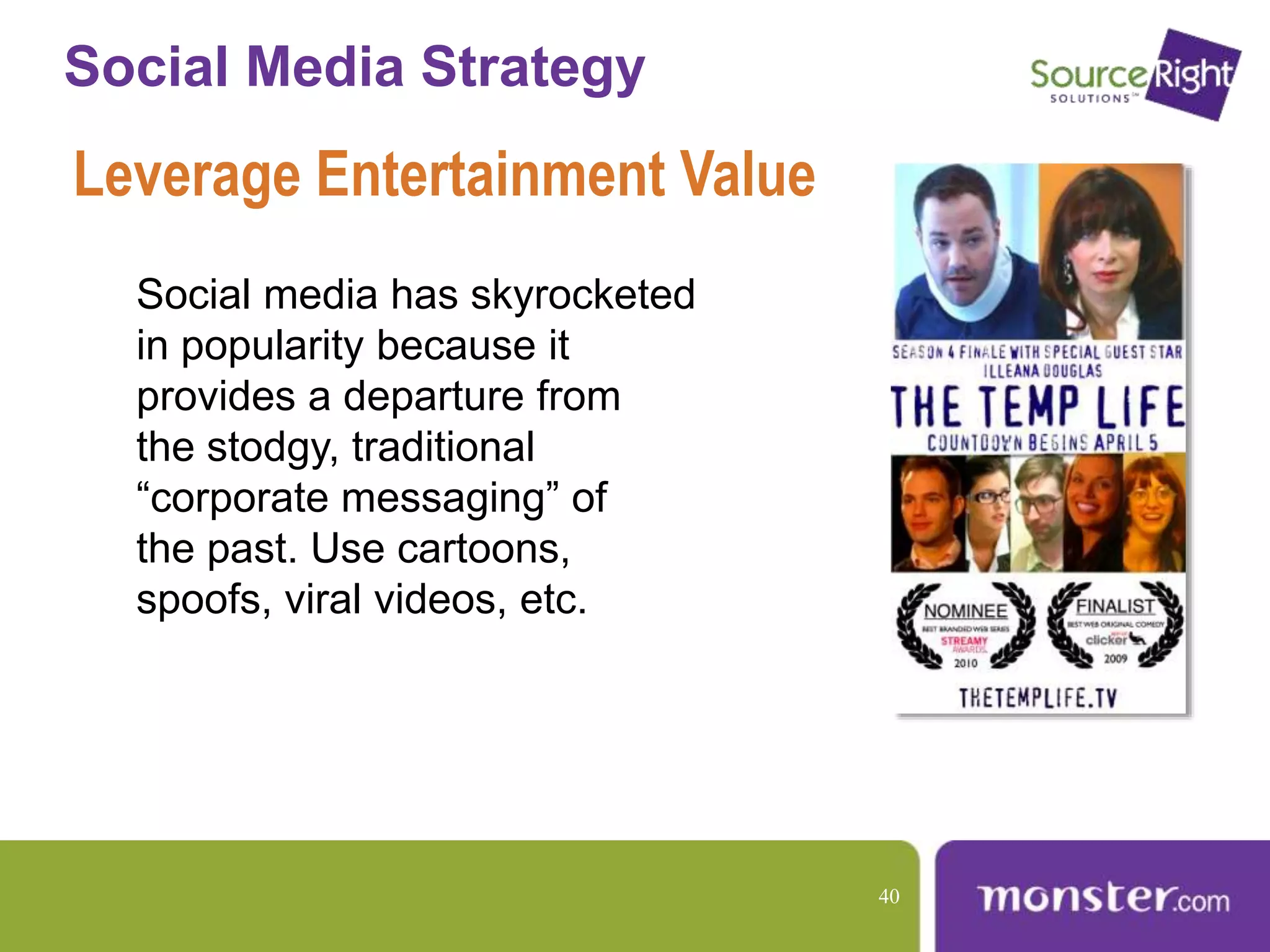 Social Media Strategy
Leverage Entertainment Value
Social media has skyrocketed
in popularity because it
provides a departure from
the stodgy, traditional
“corporate messaging” of
the past. Use cartoons,
spoofs, viral videos, etc.
40
 