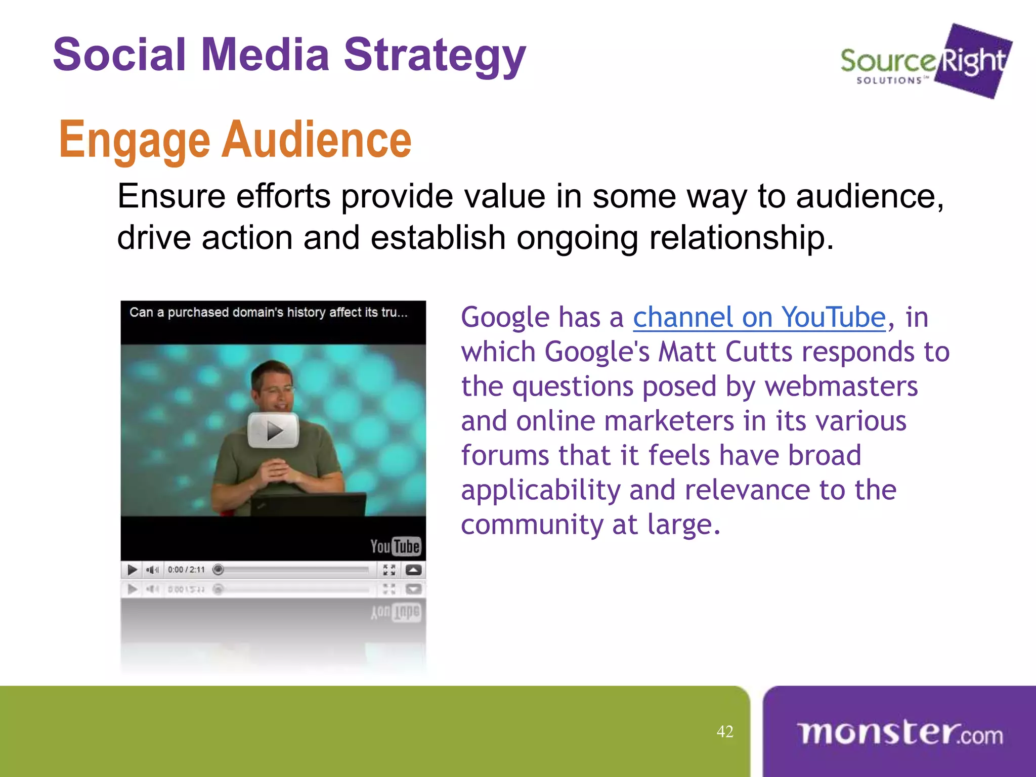 Social Media Strategy
Engage Audience
Ensure efforts provide value in some way to audience,
drive action and establish ongoing relationship.
Google has a channel on YouTube, in
which Google's Matt Cutts responds to
the questions posed by webmasters
and online marketers in its various
forums that it feels have broad
applicability and relevance to the
community at large.
42
 