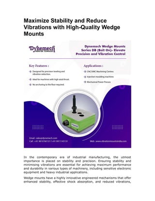 Maximize Stability and Reduce
Vibrations with High-Quality Wedge
Mounts
In the contemporary era of industrial manufacturing, the utmost
importance is placed on stability and precision. Ensuring stability and
minimising vibrations are essential for achieving maximum performance
and durability in various types of machinery, including sensitive electronic
equipment and heavy industrial applications.
Wedge mounts have a highly innovative engineered mechanisms that offer
enhanced stability, effective shock absorption, and reduced vibrations,
 