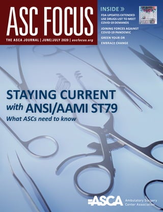 THE ASCA JOURNAL | JUNE/JULY 2020 | ascfocus.org
STAYING CURRENT
with ANSI/AAMI ST79
What ASCs need to know
FDA UPDATES EXTENDED
USE DRUGS LIST TO MEET
COVID-19 DEMANDS
JOINING FORCES AGAINST
COVID-19 PANDEMIC
GREEN YOUR OR
EMBRACE CHANGE
COVID-19SEE PAGES 6,
14 AND 16
 